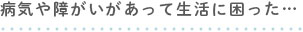 病気や障がいがあって生活に困った…