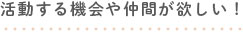 活動する機会や仲間が欲しい！