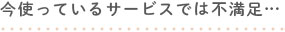 今使っているサービスでは不満足…